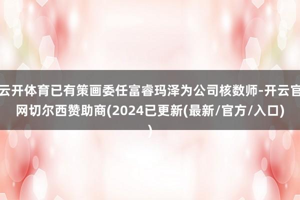 云开体育已有策画委任富睿玛泽为公司核数师-开云官网切尔西赞助商(2024已更新(最新/官方/入口)