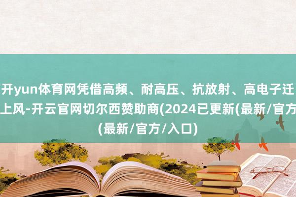 开yun体育网凭借高频、耐高压、抗放射、高电子迁徙率等上风-开云官网切尔西赞助商(2024已更新(最新/官方/入口)