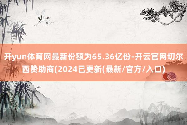 开yun体育网最新份额为65.36亿份-开云官网切尔西赞助商(2024已更新(最新/官方/入口)