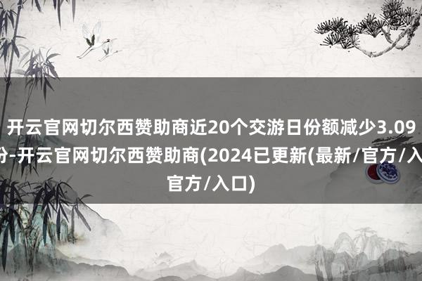 开云官网切尔西赞助商近20个交游日份额减少3.09亿份-开云官网切尔西赞助商(2024已更新(最新/官方/入口)