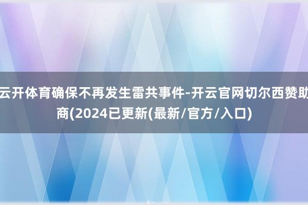 云开体育确保不再发生雷共事件-开云官网切尔西赞助商(2024已更新(最新/官方/入口)