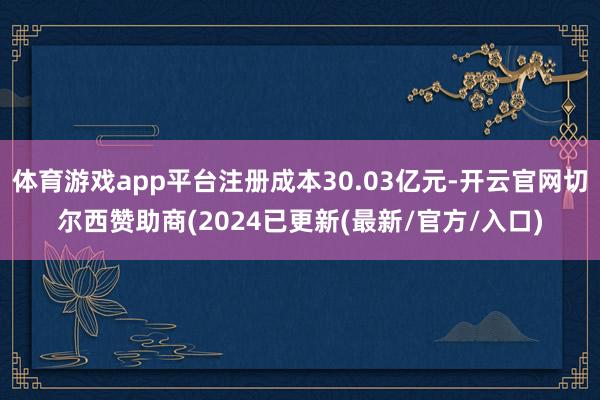 体育游戏app平台注册成本30.03亿元-开云官网切尔西赞助商(2024已更新(最新/官方/入口)