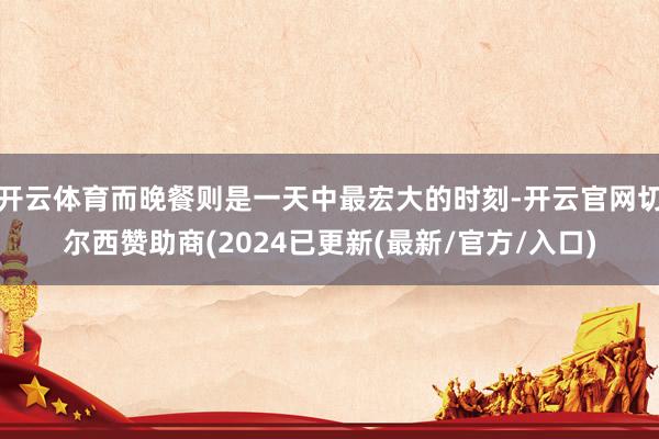 开云体育而晚餐则是一天中最宏大的时刻-开云官网切尔西赞助商(2024已更新(最新/官方/入口)