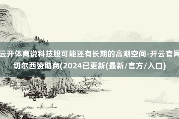 云开体育说科技股可能还有长期的高潮空间-开云官网切尔西赞助商(2024已更新(最新/官方/入口)