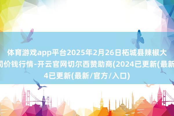 体育游戏app平台2025年2月26日柘城县辣椒大阛阓有限公司价钱行情-开云官网切尔西赞助商(2024已更新(最新/官方/入口)