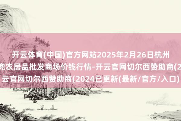 开云体育(中国)官方网站2025年2月26日杭州农副居品物流中心南庄兜农居品批发商场价钱行情-开云官网切尔西赞助商(2024已更新(最新/官方/入口)