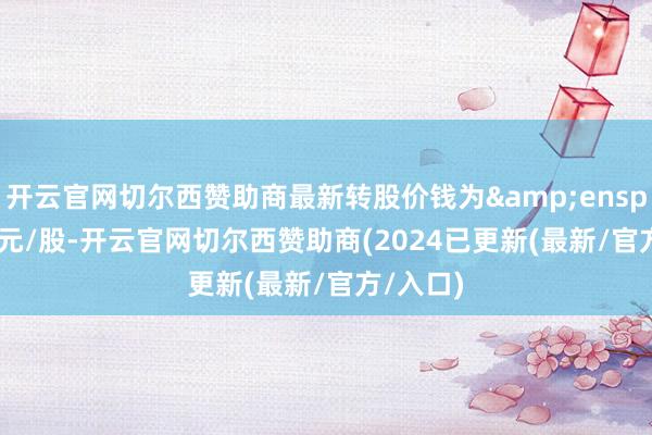开云官网切尔西赞助商最新转股价钱为 11.50元/股-开云官网切尔西赞助商(2024已更新(最新/官方/入口)