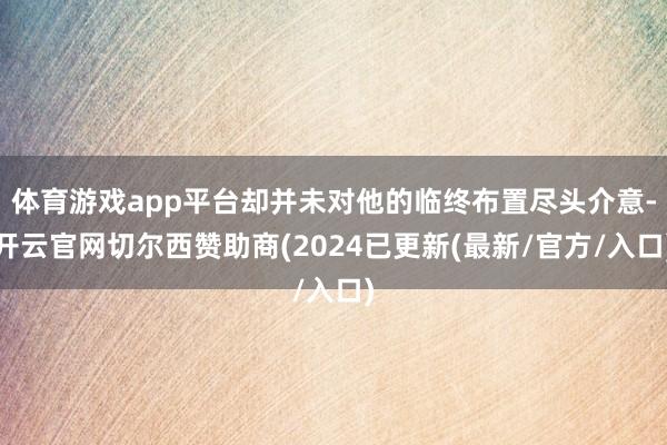 体育游戏app平台却并未对他的临终布置尽头介意-开云官网切尔西赞助商(2024已更新(最新/官方/入口)