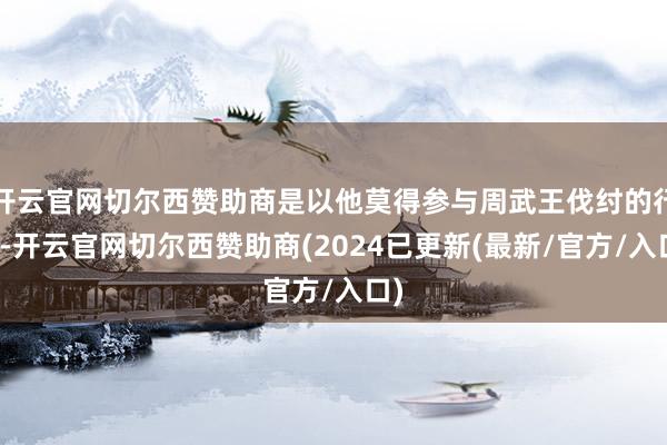 开云官网切尔西赞助商是以他莫得参与周武王伐纣的行径-开云官网切尔西赞助商(2024已更新(最新/官方/入口)