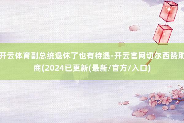 开云体育副总统退休了也有待遇-开云官网切尔西赞助商(2024已更新(最新/官方/入口)