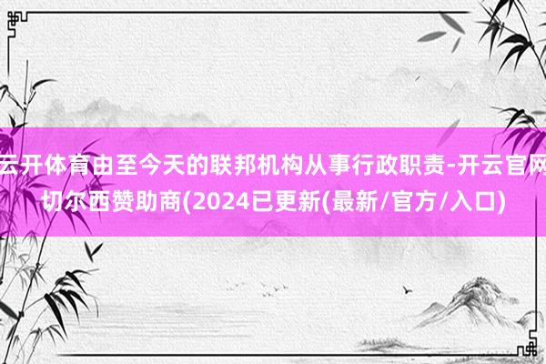 云开体育由至今天的联邦机构从事行政职责-开云官网切尔西赞助商(2024已更新(最新/官方/入口)