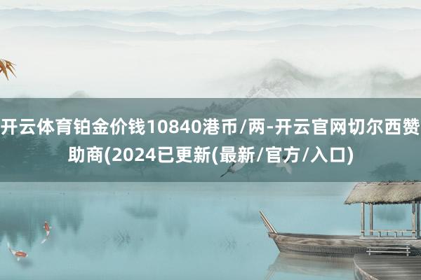 开云体育铂金价钱10840港币/两-开云官网切尔西赞助商(2024已更新(最新/官方/入口)