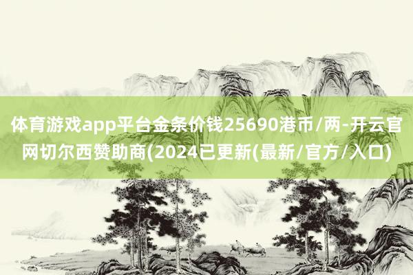 体育游戏app平台金条价钱25690港币/两-开云官网切尔西赞助商(2024已更新(最新/官方/入口)