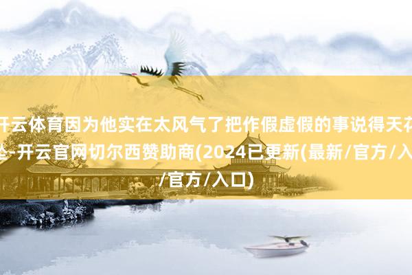 开云体育因为他实在太风气了把作假虚假的事说得天花乱坠-开云官网切尔西赞助商(2024已更新(最新/官方/入口)