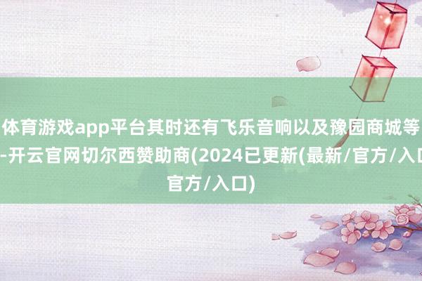 体育游戏app平台其时还有飞乐音响以及豫园商城等等-开云官网切尔西赞助商(2024已更新(最新/官方/入口)