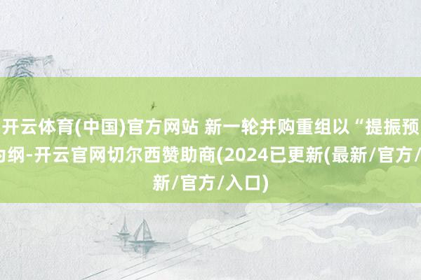 开云体育(中国)官方网站 新一轮并购重组以“提振预期”为纲-开云官网切尔西赞助商(2024已更新(最新/官方/入口)