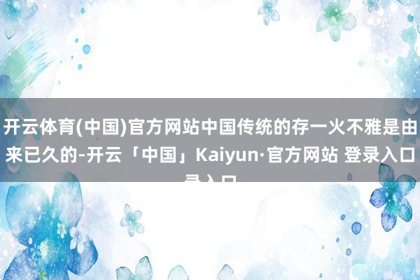 开云体育(中国)官方网站中国传统的存一火不雅是由来已久的-开云「中国」Kaiyun·官方网站 登录入口