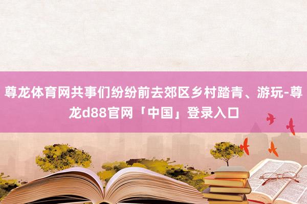 尊龙体育网共事们纷纷前去郊区乡村踏青、游玩-尊龙d88官网「中国」登录入口