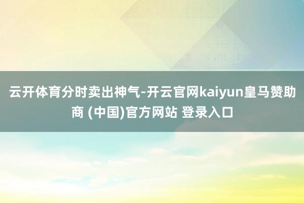 云开体育分时卖出神气-开云官网kaiyun皇马赞助商 (中国)官方网站 登录入口