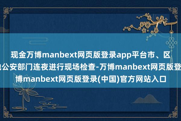 现金万博manbext网页版登录app平台市、区商场监管部门聚合属地公安部门连夜进行现场检查-万博manbext网页版登录(中国)官方网站入口