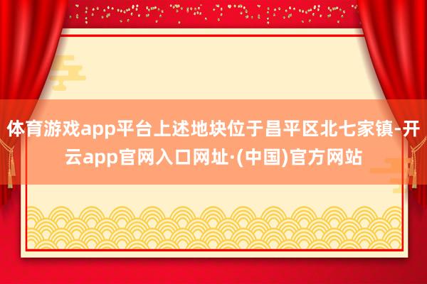 体育游戏app平台上述地块位于昌平区北七家镇-开云app官网入口网址·(中国)官方网站