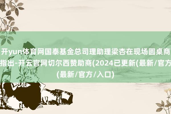 开yun体育网国泰基金总司理助理梁杏在现场圆桌商榷要领指出-开云官网切尔西赞助商(2024已更新(最新/官方/入口)