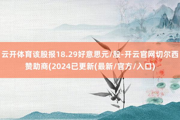 云开体育该股报18.29好意思元/股-开云官网切尔西赞助商(2024已更新(最新/官方/入口)
