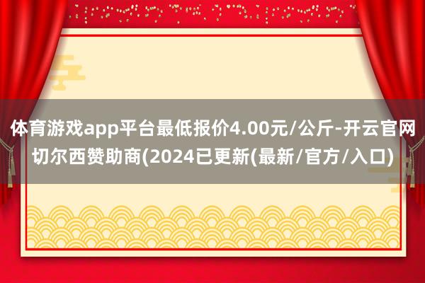 体育游戏app平台最低报价4.00元/公斤-开云官网切尔西赞助商(2024已更新(最新/官方/入口)