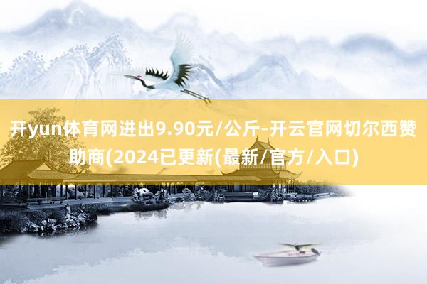 开yun体育网进出9.90元/公斤-开云官网切尔西赞助商(2024已更新(最新/官方/入口)