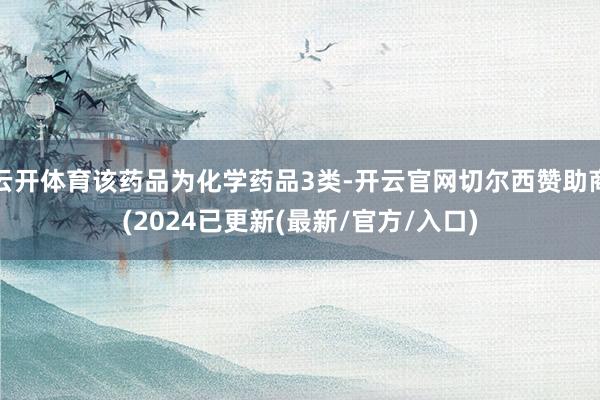云开体育该药品为化学药品3类-开云官网切尔西赞助商(2024已更新(最新/官方/入口)
