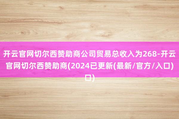开云官网切尔西赞助商公司贸易总收入为268-开云官网切尔西赞助商(2024已更新(最新/官方/入口)