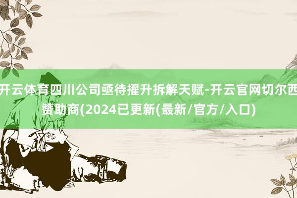开云体育四川公司亟待擢升拆解天赋-开云官网切尔西赞助商(2024已更新(最新/官方/入口)