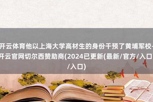 开云体育他以上海大学高材生的身份干预了黄埔军校-开云官网切尔西赞助商(2024已更新(最新/官方/入口)
