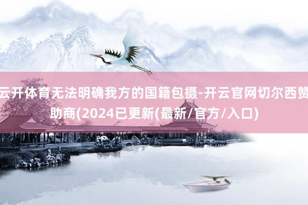 云开体育无法明确我方的国籍包摄-开云官网切尔西赞助商(2024已更新(最新/官方/入口)