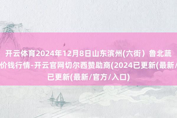 开云体育2024年12月8日山东滨州(六街）鲁北蔬菜批发市集价钱行情-开云官网切尔西赞助商(2024已更新(最新/官方/入口)
