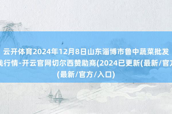 云开体育2024年12月8日山东淄博市鲁中蔬菜批发市集价钱行情-开云官网切尔西赞助商(2024已更新(最新/官方/入口)