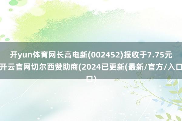 开yun体育网长高电新(002452)报收于7.75元-开云官网切尔西赞助商(2024已更新(最新/官方/入口)