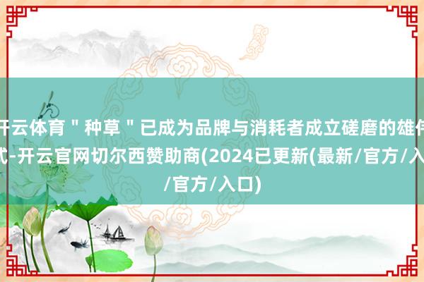 开云体育＂种草＂已成为品牌与消耗者成立磋磨的雄伟形式-开云官网切尔西赞助商(2024已更新(最新/官方/入口)