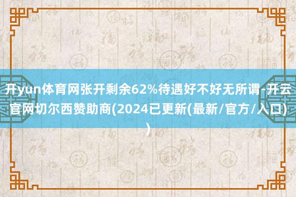 开yun体育网张开剩余62%待遇好不好无所谓-开云官网切尔西赞助商(2024已更新(最新/官方/入口)