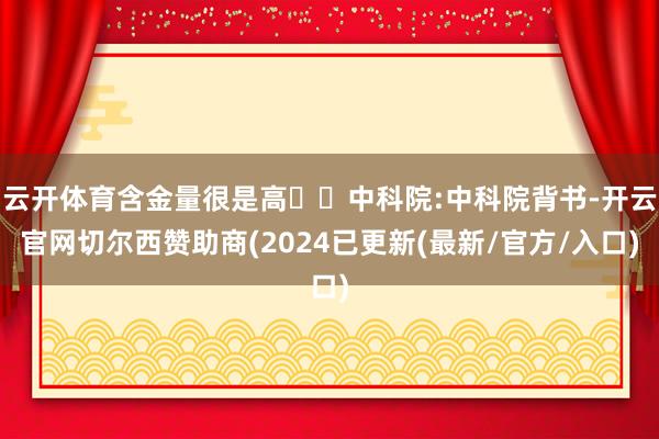 云开体育含金量很是高◾️中科院:中科院背书-开云官网切尔西赞助商(2024已更新(最新/官方/入口)