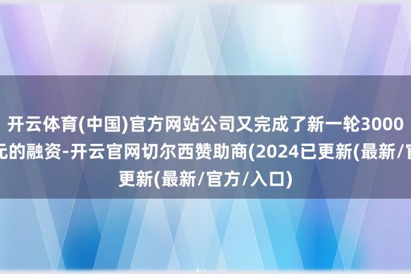开云体育(中国)官方网站公司又完成了新一轮3000万好意思元的融资-开云官网切尔西赞助商(2024已更新(最新/官方/入口)