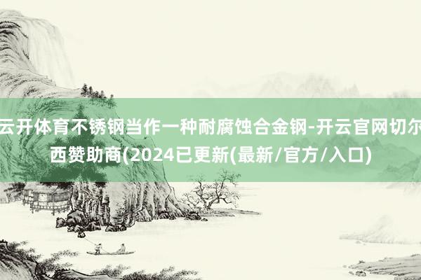 云开体育不锈钢当作一种耐腐蚀合金钢-开云官网切尔西赞助商(2024已更新(最新/官方/入口)