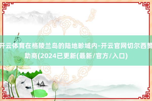 开云体育在格陵兰岛的陆地畛域内-开云官网切尔西赞助商(2024已更新(最新/官方/入口)