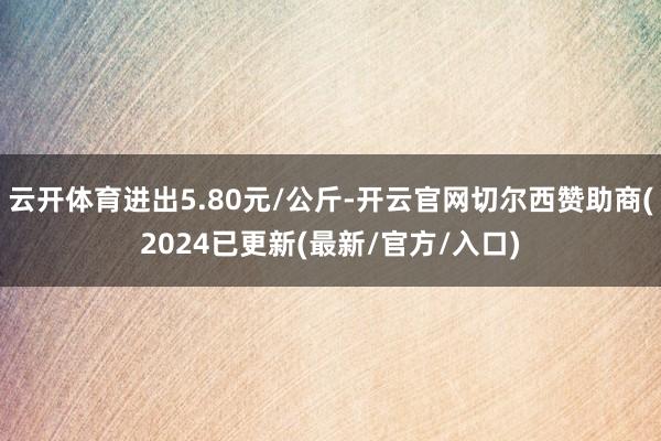 云开体育进出5.80元/公斤-开云官网切尔西赞助商(2024已更新(最新/官方/入口)