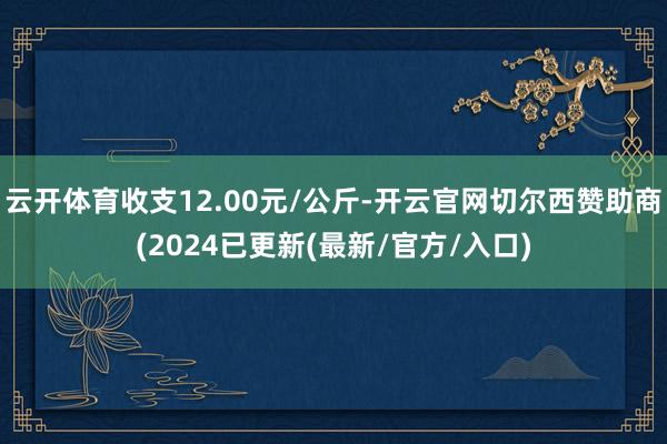 云开体育收支12.00元/公斤-开云官网切尔西赞助商(2024已更新(最新/官方/入口)
