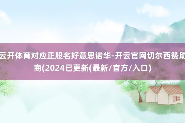 云开体育对应正股名好意思诺华-开云官网切尔西赞助商(2024已更新(最新/官方/入口)
