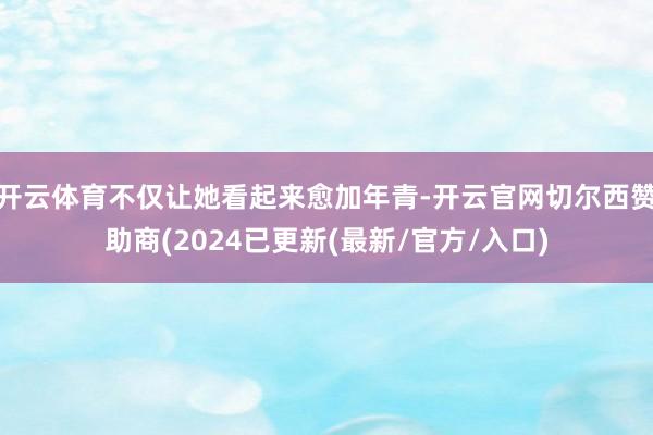 开云体育不仅让她看起来愈加年青-开云官网切尔西赞助商(2024已更新(最新/官方/入口)