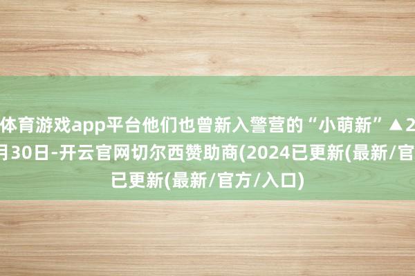 体育游戏app平台他们也曾新入警营的“小萌新”▲2024年9月30日-开云官网切尔西赞助商(2024已更新(最新/官方/入口)