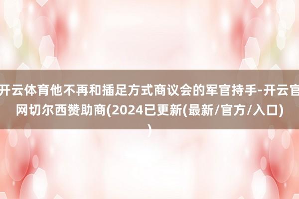 开云体育他不再和插足方式商议会的军官持手-开云官网切尔西赞助商(2024已更新(最新/官方/入口)