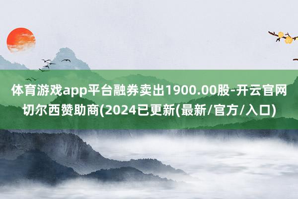 体育游戏app平台融券卖出1900.00股-开云官网切尔西赞助商(2024已更新(最新/官方/入口)